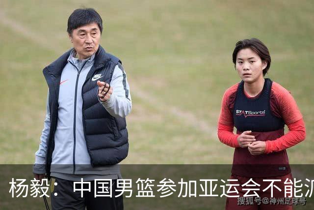 杨毅：中国男篮参加亚运会不能派二队或青年队打 必须要全力争冠